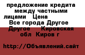 предложение кредита между частными лицами › Цена ­ 5 000 000 - Все города Другое » Другое   . Кировская обл.,Киров г.